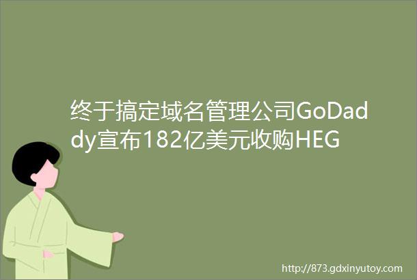 终于搞定域名管理公司GoDaddy宣布182亿美元收购HEG